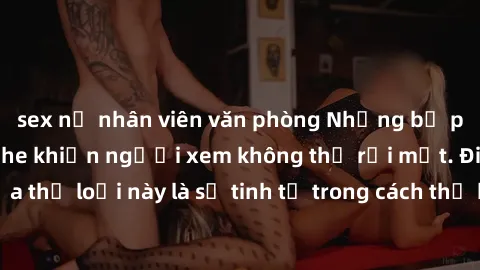 sex nữ nhân viên văn phòng Những bộ phim jav SM không che khiến người xem không thể rời mắt. Điểm nổi bật của thể loại này là sự tinh tế trong cách thể hiện cảm xúc và sự hấp dẫn của những cảnh quay.