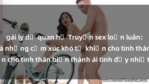 gái ly dị quan hệ Truyện sex loạn luân: Bí mật gia đình và những cảm xúc khó tả khiến cho tình thân biến thành ái tình đầy nhiệt huyết