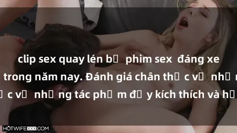 clip sex quay lén bộ phim sex  đáng xem không thể bỏ lỡ trong năm nay. Đánh giá chân thực về những tác phẩm đầy kích thích và hấp dẫn này.