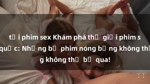 tải phim sex Khám phá thế giới phim sex ngoại quốc: Những bộ phim nóng bỏng không thể bỏ qua!