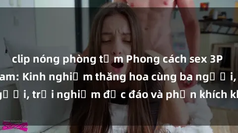 clip nóng phòng tắm Phong cách sex 3P độc đáo tại Việt Nam: Kinh nghiệm thăng hoa cùng ba người, trải nghiệm độc đáo và phấn khích không thể bỏ lỡ!